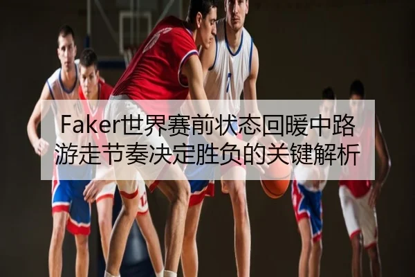 Faker世界赛前状态回暖中路游走节奏决定胜负的关键解析