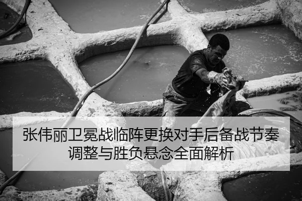 张伟丽卫冕战临阵更换对手后备战节奏调整与胜负悬念全面解析