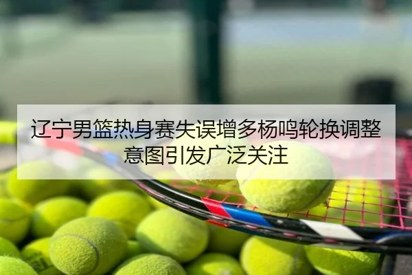 辽宁男篮热身赛失误增多杨鸣轮换调整意图引发广泛关注