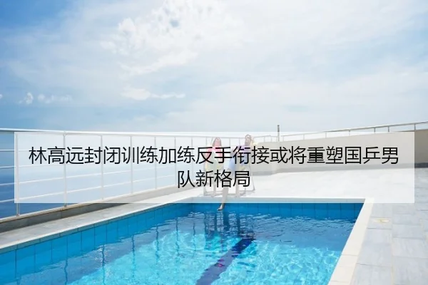 林高远封闭训练加练反手衔接或将重塑国乒男队新格局